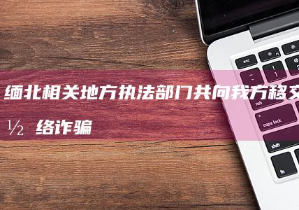 缅北相关地方执法部门共向我方移交电信网络诈骗犯罪嫌疑人 3.1 万名，对于打击缅北电诈有何影响？